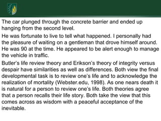 The car plunged through the concrete barrier and ended up hanging from the second level. He was fortunate to live to tell what happened. I personally had the pleasure of waiting on a gentleman that drove himself around. He was 90 at the time. He appeared to be alert enough to manage the vehicle in traffic.Butler’s life review theory and Erikson’s theory of integrity versus despair have similarities as well as differences. Both view the final developmental task is to review one’s life and to acknowledge the realization of mortality (Webster.edu, 1998). As one nears death it is natural for a person to review one’s life. Both theories agree that a person recalls their life story. Both take the view that this comes across as wisdom with a peaceful acceptance of the inevitable. 