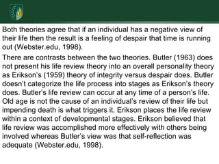 Both theories agree that if an individual has a negative view of their life then the result is a feeling of despair that time is running out (Webster.edu, 1998).There are contrasts between the two theories. Butler (1963) does not present his life review theory into an overall personality theory as Erikson’s (1959) theory of integrity versus despair does. Butler doesn’t categorize the life process into stages as Erikson’s theory does. Butler’s life review can occur at any time of a person’s life. Old age is not the cause of an individual’s review of their life but impending death is what triggers it. Erikson places the life review within a context of developmental stages. Erikson believed that life review was accomplished more effectively with others being involved whereas Butler’s view was that self-reflection was adequate (Webster.edu, 1998).