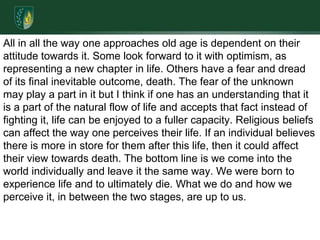 All in all the way one approaches old age is dependent on their attitude towards it. Some look forward to it with optimism, as representing a new chapter in life. Others have a fear and dread of its final inevitable outcome, death. The fear of the unknown may play a part in it but I think if one has an understanding that it is a part of the natural flow of life and accepts that fact instead of fighting it, life can be enjoyed to a fuller capacity. Religious beliefs can affect the way one perceives their life. If an individual believes there is more in store for them after this life, then it could affect their view towards death. The bottom line is we come into the world individually and leave it the same way. We were born to experience life and to ultimately die. What we do and how we perceive it, in between the two stages, are up to us. 