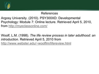 ReferencesArgosy University. (2010). PSY300XD: Developmental Psychology: Module 7: Online lecture. Retrieved April 5, 2010, from http://myeclassonline.com/Woolf, L.M. (1998). The life review process in later adulthood: an introduction. Retrieved April 5, 2010 from http://www.webster.edu/~woolflm/lifereview.html 