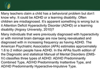 Many teachers claim a child has a behavioral problem but don’t know why. It could be ADHD or a learning disability. Often children are misdiagnosed. It’s apparent something is wrong but is it Attention Deficit Hyperactivity Disorder (ADHD) or a learning disability (Argosy University, 2010)? Many individuals that were previously diagnosed with hyperactivity or with minimal brain damage are now being reevaluated and diagnosed with in increasing frequency as having ADHD. The American Psychiatric Association (APA) estimates approximately 1.6 to 2 million people have ADHD. In the APAs fourth edition of the Diagnostic and statistical Manual of Mental Disorders (DMS-IV) classifies three types of ADHD: AD/HD Predominantly Combined Type, AD/HD Predominantly Inattentive Type, and AD/HD Predominantly Hyperactive-Impulsive Type. 