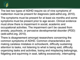 The last two types of ADHD require six of nine symptoms of inattention must be present for diagnosis (add-adhd.org, 2010). The symptoms must be present for at least six months and some symptoms must be present prior to age seven. Clinical evidence must show there is impairment in social, academic and occupational activities. The impairment can’t be caused from anxiety, psychosis, or pervasive developmental disorder (PDD) (add-adhd.org, 2010).There is disagreement amongst researchers concerning the common symptoms of ADHD. Common characteristics are: making careless mistakes in schoolwork, difficulty sustaining attention to tasks, not listening to what is being said, difficulty organizing tasks and activities, losing and misplacing belongings, fidgeting and squirming in seat, talking excessively, interrupting