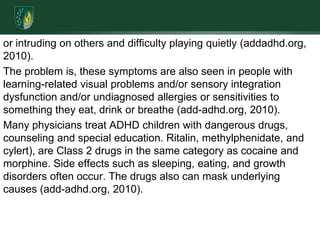 or intruding on others and difficulty playing quietly (addadhd.org, 2010).The problem is, these symptoms are also seen in people with learning-related visual problems and/or sensory integration dysfunction and/or undiagnosed allergies or sensitivities to something they eat, drink or breathe (add-adhd.org, 2010). Many physicians treat ADHD children with dangerous drugs, counseling and special education. Ritalin, methylphenidate, and cylert), are Class 2 drugs in the same category as cocaine and morphine. Side effects such as sleeping, eating, and growth disorders often occur. The drugs also can mask underlying causes (add-adhd.org, 2010).