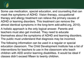 Some use medication, special education, and counseling that can mask the symptoms of ADHD. Vision therapy, occupational therapy and allergy treatment can relieve the primary causes of ADHD or learning disorders. This treatment can remove the almost identical symptoms in the long-term add-adhd.org, 2010).A holistic approach is the only logical answer. Parents and teachers must also get involved. They need to educate themselves about the symptoms of ADHD and learning disorders. The public must understand that diagnosis may be incorrect.The following information can be used in a regular or special education classroom. The Child Development Institute has a list of interventions for teachers to use in the classroom who teach children with ADD and/or learning disabilities. It would be ideal if classes didn’t exceed fifteen to twenty children. 