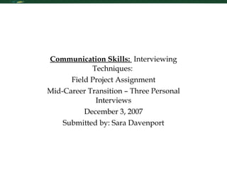 Communication Skills:  Interviewing Techniques:  Field Project Assignment Mid-Career Transition – Three Personal Interviews December 3, 2007 Submitted by: Sara Davenport 