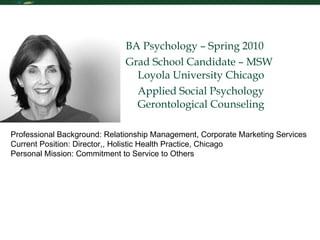 Personal Statement BA Psychology – Spring 2010 Grad School Candidate – MSW Loyola University Chicago Applied Social Psychology Gerontological Counseling Professional Background: Relationship Management, Corporate Marketing Services Current Position: Director,, Holistic Health Practice, Chicago Personal Mission: Commitment to Service to Others 
