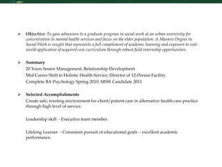 Resume Objective:  To gain admission to a graduate program in social work at an urban university for concentration in mental health services and focus on the elder population. A Masters Degree in Social Work is sought that represents a full complement of academic learning and exposure to real-world application of acquired core curriculum through robust field internship opportunities. Summary 20 Years Senior Management, Relationship Development Mid Career Shift to Holistic Health Service, Director of 12-Person Facility Complete BA Psychology Spring 2010; MSW Candidate 2011 Selected Accomplishments Create safe, trusting environment for client/patient care in alternative health care practice through high level of service.  Leadership skill  - Executive team member   Lifelong Learner  - Consistent pursuit of educational goals  - excellent academic performance.   