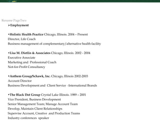 Re Employment Holistic Health Practice  Chicago, Illinois. 2004 – Present Director, Life Coach Business management of complementary/alternative health facility Lisa M. Dietlin & Associates  Chicago, Illinois. 2002 - 2004 Executive Associate Marketing and  Professional Coach  Not-for-Profit Consultancy Anthem Group/Schawk, Inc.  Chicago, Illinois 2002-2003 Account Director Business Development and  Client Service  -International Brands The Black Dot Group  Crystal Lake Illinois. 1989 – 2001  Vice President, Business Development  Senior Management Team; Manage Account Team  Develop, Maintain Client Relationships Supervise Account, Creative  and Production Teams  Industry conferences  speaker Resume PageTwo 