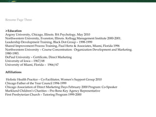 Education  Argosy University, Chicago, Illinois. BA Psychology, May 2010 Northwestern University, Evanston, Illinois. Kellogg Management Institute 2000-2001. Leadership Development Training, Black Dot Group – 1998-1999 Shared Improvement Process Training, Paul Hertz & Associates, Miami, Florida 1996 Northwestern University – Course Concentration:  Organization Development and Marketing.  1980-1983. DePaul University – Certificate, Direct Marketing University of Iowa – 1967/68 University of Miami, Florida –  1966/67 Affiliations  Holistic Health Practice – Co-Facilitator, Women’s Support Group 2010 Chicago Father of the Year Council 1994-1999 Chicago Association of Direct Marketing Days February 2000 Program: Co-Speaker Marklund Children’s Charities – Pro Bono Key Agency Representative First Presbyterian Church – Tutoring Program 1999-2000 Resume Page Three 