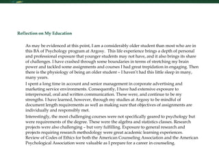 Reflection Reflection on My Education As may be evidenced at this point, I am a considerably older student than most who are in this BA of Psychology program at Argosy.  This life experience brings a depth of personal and professional exposure that younger students may not have, and it also brings its share of challenges. I have crashed through some boundaries in terms of stretching my brain power and tackled some assignments and courses I had great trepidation in engaging. Then there is the physiology of being an older student – I haven’t had this little sleep in many, many years. I spent a long time in account and senior management in corporate advertising and marketing service environments. Consequently, I have had extensive exposure to interpersonal, oral and written communication. These were, and continue to be my strengths. I have learned, however, through my studies at Argosy to be mindful of document length requirements as well as making sure that objectives of assignments are individually and responsibly met. Interestingly, the most challenging courses were not specifically geared to psychology but were requirements of the degree. These were the algebra and statistics classes. Research projects were also challenging – but very fulfilling. Exposure to general research and projects requiring research methodology were great academic learning experiences.  Review of Codes of Ethics for both the American Counseling Association and the American Psychological Association were valuable as I prepare for a career in counseling.    