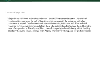 I enjoyed the classroom experience and while I understand the interests of the University in creating online programs, the lack of face-to-face interaction with the instructor and other classmates is missed. The classroom enriches the diversity experience as well. I learned and relearned psychological theories and about those who authored and influenced them. This is the heart of my passion in this field, and I feel I have developed significantly in my critical thinking about psychological issues. I emerge from Argosy University well-prepared for graduate school. Reflection Page Two 
