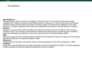 Foundation Age/Intelligence The clients age could be an issue for competence. People that are 15 to 16 years old with below average intelligence are “unable to comprehand the Miranda warning.” (Argosy, 2011). Since Kinkel was put into special education classes this fact alone would make him below average. I do think that the intelligence of the client should be in question. Depending on the test used to determine IQ the valdity of that test could be in question. Dyslexia Dyslexia can cause serious acdemic problems as words and numbers are hard to recognize. This can cause frustration, anger, and can lead to violent behavior. People with dyslexia seem to do well creativly or athletical. Some one with dyslexia can still have a high IQ but still do poorly in school (Homeopathy, 2006). ADD ADD can increase the risk of violence however should not be considered the reason for violence as many people with ADD or ADHD are not violent (Handelman, 2008).  Depression Adolescents with depression can become violent to hide their depression from others (Cooperstein, 1999).  Treatment Kinkel was in psychotherapy and was taking medication to help with depression and ADD. The cleint’s willingness to follow treatment and also the treatment’s effectivness may be in question.  