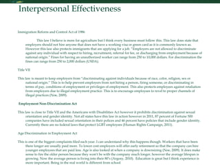 Interpersonal Effectiveness Immigration Reform and Control Act of 1986  This law I believe is more for agriculture but I think every business must follow this. This law does state that employers should not hire anyone that does not have a working visa or green card as it is commonly known as. However this law also protects immigrants that are applying for a job. “Employers are not allowed to discriminate against any individual with respect to hiring, recruitment, referral for fee, or discharging from employment because of national origin.” Fines for having an unauthorized worker can range from 250 to 10,000 dollars. For discrimination the fines can range from 250 to 2,000 dollars (USDA).  Title VII  This law is meant to keep employers from “discriminating against individuals because of race, color, religion, sex or national origin.” This is to help prevent employers from not hiring a person, firing someone, or discriminating in terms of pay, conditions of employment or privileges of employment. This also protects employees against retaliation from employers due to illegal employment practice. This is to encourage employees to revel to proper channels of illegal practices (Noe, 2009). Employment Non-Discrimination Act This law is close to Title VII and the Americans with Disabilities Act however it prohibits discrimination against sexual orientation and gender identity. Not all states have this law in action however in 2011, 87 percent of Fortune 500 companies have included sexual orientation in their polices and 46 percent have policies that include gender identity. Currently there are no federal laws that protect LGBT employees (Human Rights Campaign, 2011). Age Discrimination in Employment Act This is one of the biggest complaints filed each year. I can understand why this happens though. Workers that have been there longer are usually paid more. To lower cost employers will offer early retirement so that the company can hire younger employees that are paid less. Age is also looked at when a company is downsizing (Noe, 2009). It does make sense to fire the older person because they won’t be with the company much longer, however the average lifespan is growing. Now the average person is living into their 80’s (Argosy, 2010).  Education is great but I think experience is more important. Being in the real world is different from school .  