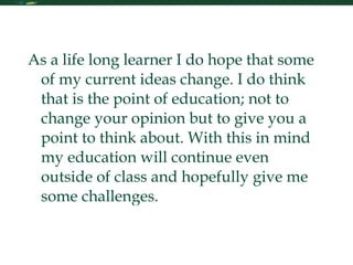 My Future in Learning As a life long learner I do hope that some of my current ideas change. I do think that is the point of education; not to change your opinion but to give you a point to think about. With this in mind my education will continue even outside of class and hopefully give me some challenges.  