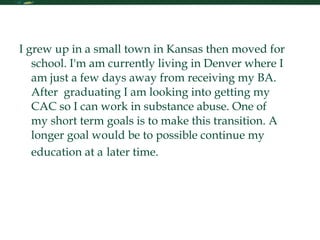Personal Statement I grew up in a small town in Kansas then moved for school. I'm am currently living in Denver where I am just a few days away from receiving my BA. After  graduating I am looking into getting my CAC so I can work in substance abuse. One of my short term goals is to make this transition. A longer goal would be to possible continue my education at a   later time.  