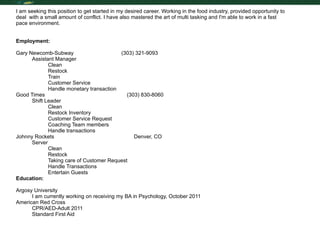 Resume I am seeking this position to get started in my desired career. Working in the food industry, provided opportunity to deal  with a small amount of conflict. I have also mastered the art of multi tasking and I'm able to work in a fast pace environment.  Employment: Gary Newcomb-Subway  (303) 321-9093 Assistant Manager Clean Restock Train Customer Service Handle monetary transaction Good Times  (303) 830-8060 Shift Leader Clean Restock Inventory Customer Service Request Coaching Team members Handle transactions Johnny Rockets   Denver, CO Server Clean Restock Taking care of Customer Request Handle Transactions Entertain Guests Education: Argosy University  I am currently working on receiving my BA in Psychology, October 2011  American Red Cross CPR/AED-Adult 2011 Standard First Aid  