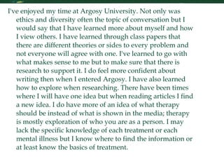 Reflection I've enjoyed my time at Argosy University. Not only was ethics and diversity often the topic of conversation but I would say that I have learned more about myself and how I view others. I have learned through class papers that there are different theories or sides to every problem and not everyone will agree with one. I've learned to go with what makes sense to me but to make sure that there is research to support it. I do feel more confident about writing then when I entered Argosy. I have also learned how to explore when researching. There have been times where I will have one idea but when reading articles I find a new idea. I do have more of an idea of what therapy should be instead of what is shown in the media; therapy is mostly exploration of who you are as a person. I may lack the specific knowledge of each treatment or each mental illness but I know where to find the information or at least know the basics of treatment.  