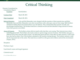 Critical Thinking Forensic Consultants Inc. Consultation Report Examiner :  Sarah Jenkins Contract Date : March 28, 2011 Date Completed : March 28, 2011. Referral Question  : Lyle and Erik Menendez were charged with the murders of their parents Jose and Kitty Menendez. Jose and Kitty Menendez were shot several times with a shot gun; some at close range. Both brothers admitted to killing them and claimed that it was self defense. They claimed that their parents sexually and psychological abused them. The brothers both have criminal records and did inherheit a huge amount of money when their parents were killed.    Areas of Concern:   The brothers actions did not match with what they were saying. They had previous crimes including grand theft. The brothers also took no time to spend a huge amount of money. The brothers also gave a different story than what the police found. I do think that greed did have some effect on their memory. Guilt could have also had an effect. One of the brothers admitted to the murders during therapy. The brothers memory could also be inaccruate due to the action. The main focus would be on the guns and evidence and not the environment (Argsoy, 2011).  Deception Purchase of gun Used friend’s name and forged signature Criminal record Grand theft Burglury Spending of money Polygraph Test Pro See if parents did abuse brothers Find the motive for murder Con ble test (NYTimes, 2006) Reference Argosy University. (2011). Class Lecture. Retrieved on March 28, 2011 from http://myeclassonline.com Crime & Investigation Network. Menendez Brothers. Retrieved on March 28, 2011 from  http://www.crimeandinvestigation.co.uk/crime-files/menendez-brothers/biography.html The New York Times. (2006). Looking for the Lie. Retrieved on March 28, 2011 from http://www.nytimes.com/2006/02/05/magazine/05lying.html?pagewanted=7 