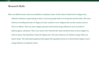 Research Skills There are different factors that can contribute to substance abuse. In this study I looked at how religion may influence substance usage leading to abuse. I surveyed people that are in treatment and also detox. My main interest was finding diversity of religion as I also wanted to cover religions that are less common such as Wicca or Atheist. There are some religious practices that include using substances such as alcohol or hallucinogenic substances. This is one reason why I felt that this study should be done to see if religion is a factor to abuse. My hypothesis is that all religions have the same influence on substance usage which can lead to abuse. The information gathered did support the hypothesis however it showed that religion wasn’t a huge influence in substance abuse.  
