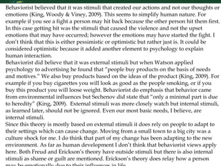 Behaviorist believed that it was stimuli that created our actions and not our thoughts or emotions (King, Woody & Viney, 2009). This seems to simplify human nature. For example if you see a fight a person may hit back because the other person hit them first. In this case getting hit was the stimuli that caused the violence and not the upset emotions that may have occurred; however the emotions may have started the fight. I don’t think that this is either pessimistic or optimistic but rather just is. It could be considered optimistic because it added another element to psychology to explain human interaction.  Behaviorist did believe that it was external stimuli but when Watson applied psychology to advertising he found that “people buy products on the basis of needs and motives.” We also buy products based on the ideas of the product (King, 2009). For example if you buy cigarettes you will look as good as the people smoking, or if you buy this product you will loose weight. Behaviorist do emphasis that behavior came from environmental influences but Sechenov did state that “only a minimal part is due to heredity” (King, 2009).  External stimuli was more closely watch but internal stimuli, as learned later, should not be ignored. Even our most basic needs, I believe, are internal stimuli.  Since this theory is mostly based on external stimuli it does rely on people to adapt to their settings which can cause change. Moving from a small town to a big city was a culture shock for me. I do think that part of my change has been adapting to the new environment. As far as human development I don’t think that behaviorist views apply here. Both Freud and Erickson’s theory have outside stimuli but there is also internal stimuli as shame or guilt are mentioned. Erickson’s theory does relay how a person may be emotionally due to their influences in life.  