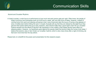 Communication Skills

Alcohol and Circadian Rhythms

In today’s society, a main focus on performance is how much rest each person gets per night. Often times, the people of
      today’s economy and businesses work up to 60 hours a week, with very few hours of sleep. However, instead of
      coming home from work and relaxing and going to bed, many Americans take the luxury of having a few glasses of
      wine or bottles beer before hitting the sack. A couple of people will say that they are relaxed by the slight buzz they
      get from their drinks before they go to bed. However, does alcohol really help a good night’s rest? Do our circadian
      rhythms benefit from the effects of alcohol? My hypothesis on this matter is that indeed alcohol does affect our
      sleeping pattern. However, my hypothesis goes against the popular belief that alcohol helps the human brain sleep. I
      believe that alcohol, does in fact, hinder our circadian rhythms, which is why many times after a night of drinking, we
      feel even more tired than the day before.

Please look on LinkedIN for the power point presentation for this research project.
 