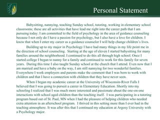 Personal Statement
        Babysitting, nannying, teaching Sunday school, tutoring, working in elementary school
classrooms; these are all activities that have lead me right into the career path that I am
pursuing today. I am committed to the field of psychology in the area of guidance counseling
because I not only do I have a passion for psychology, but I also have a love for children. I
know that when I enter my career as a guidance counselor I will help change children’s lives.
        Building up to my major in Psychology I have had many things in my life point me in
the direction of school counseling. Starting at the age of eleven I started babysitting for many
families around the neighborhood. I continued to do this all through high school. Once I
started college I began to nanny for a family and continued to work for this family for seven
years. During this time I also taught Sunday school at the church that I attend. Even now that I
am married and have a baby on the way, I am still nannying for two wonderful families.
Everywhere I work employers and parents make the comment that I was born to work with
children and that I have a connection with children that they have never seen.
        When I began my academic career at the University of Wisconsin-River Falls I
believed that I was going to pursuit a career in Elementary Education. Shortly into my
schooling I realized that I was much more interested and passionate about the one-on-one
interactions with school aged children than the teaching itself. I was participating in a tutoring
program based out of St. Paul, MN when I had the pleasure of helping children who needed
extra attention in an afterschool program. I thrived in this setting more than I ever had in the
teaching atmosphere. It was after this that I continued my education at Argosy University with
a Psychology major.
 