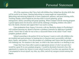 Personal Statement
        All of the experiences that I have had with children have helped me develop skills that
will be useful in my future. Starting babysitting so young taught me responsibility.
Babysitting and nannying helped me to learn compassion, patience, and great listening skills.
Teaching Sunday school helped me develop skills in lesson planning, group
management, family consulting and group speaking. When I helped with the tutoring program
I gained appreciation for diversity and loved the challenge of helping children who didn’t
have the family structure and support that I was used to seeing.
        Upon graduation from Argosy University with my Bachelors degree in Psychology I
will continue pursuing my dream to become a guidance counselor by applying to graduate
school. I know that in order for me to have a successful future in the career I want I must
complete graduate school.
        School counseling is the perfect fit for me because I want to work with children who
are troubled and need assistance in learning how to function more successfully with their
peers, family, and teachers. I love the prospect of a challenge and I know that this profession
will challenge me. No situation is the same, no child is the same and this is so thrilling to me.
        I hope that I have been able to paint an appropriate picture of who I am and why I
would be a great fit in your graduate program. I would be absolutely honored to have the
opportunity to express my interest in your school in person if you have any questions for me.
I am prepared to invest myself, my time, my effort, and all my energies toward earning this
degree.
 