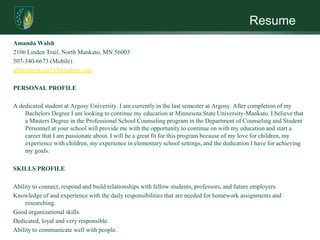 Resume
Amanda Walsh
2106 Linden Trail, North Mankato, MN 56003
507-340-6673 (Mobile)
abhendrickson713@yahoo.com

PERSONAL PROFILE

A dedicated student at Argosy University. I am currently in the last semester at Argosy. After completion of my
    Bachelors Degree I am looking to continue my education at Minnesota State University-Mankato. I believe that
    a Masters Degree in the Professional School Counseling program in the Department of Counseling and Student
    Personnel at your school will provide me with the opportunity to continue on with my education and start a
    career that I am passionate about. I will be a great fit for this program because of my love for children, my
    experience with children, my experience in elementary school settings, and the dedication I have for achieving
    my goals.

SKILLS PROFILE

Ability to connect, respond and build relationships with fellow students, professors, and future employers
Knowledge of and experience with the daily responsibilities that are needed for homework assignments and
    researching.
Good organizational skills.
Dedicated, loyal and very responsible.
Ability to communicate well with people.
 