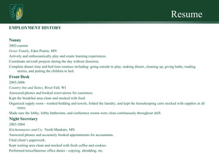 Resume
EMPLOYMENT HISTORY

Nanny
2002-current
Greer Family, Eden Prairie, MN
Actively and enthusiastically play and create learning experiences.
Coordinate art/craft projects during the day without direction.
Complete dinner time and bed time routines including: going outside to play, making dinner, cleaning up, giving baths, reading
     stories, and putting the children to bed.
Front Desk
2005-2006
Country Inn and Suites, River Fall, WI
Answered phones and booked reservations for customers.
Kept the breakfast area clean and stocked with food.
Organized supply room - washed bedding and towels, folded the laundry, and kept the housekeeping carts stocked with supplies at all
     times.
Made sure the lobby, lobby bathrooms, and conference rooms were clean continuously throughout shift.
Night Secretary
2003-2004
Kitchenmaster and Co, North Mankato, MN
Answered phones and accurately booked appointments for accountants.
Filed client’s paperwork.
Kept waiting area clean and stocked with fresh coffee and cookies.
Performed miscellaneous office duties - copying, shredding, etc.
 