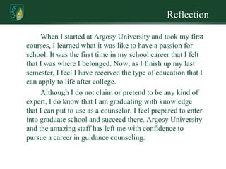 Reflection

     When I started at Argosy University and took my first
courses, I learned what it was like to have a passion for
school. It was the first time in my school career that I felt
that I was where I belonged. Now, as I finish up my last
semester, I feel I have received the type of education that I
can apply to life after college.
     Although I do not claim or pretend to be any kind of
expert, I do know that I am graduating with knowledge
that I can put to use as a counselor. I feel prepared to enter
into graduate school and succeed there. Argosy University
and the amazing staff has left me with confidence to
pursue a career in guidance counseling.
 