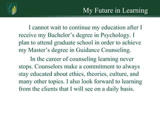 My Future in Learning

    I cannot wait to continue my education after I
receive my Bachelor’s degree in Psychology. I
plan to attend graduate school in order to achieve
my Master’s degree in Guidance Counseling.
     In the career of counseling learning never
stops. Counselors make a commitment to always
stay educated about ethics, theories, culture, and
many other topics. I also look forward to learning
from the clients that I will see on a daily basis.
 