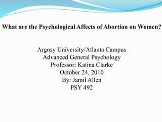 What are the Psychological Affects of Abortion on Women?
Argosy University/Atlanta Campus
Advanced General Psychology
Professor: Katina Clarke
October 24, 2010
By: Jamil Allen
PSY 492
 