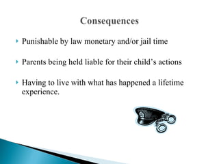 Punishable by law monetary and/or jail time Parents being held liable for their child’s actions Having to live with what has happened a lifetime experience. 