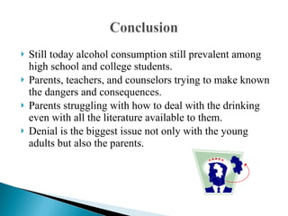 Still today alcohol consumption still prevalent among high school and college students. Parents, teachers, and counselors trying to make known the dangers and consequences. Parents struggling with how to deal with the drinking even with all the literature available to them. Denial is the biggest issue not only with the young adults but also the parents. 