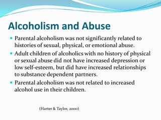 Alcoholism and Abuse
 Parental alcoholism was not significantly related to
  histories of sexual, physical, or emotional abuse.
 Adult children of alcoholics with no history of physical
  or sexual abuse did not have increased depression or
  low self-esteem, but did have increased relationships
  to substance dependent partners.
 Parental alcoholism was not related to increased
  alcohol use in their children.


            (Harter & Taylor, 2000)
 