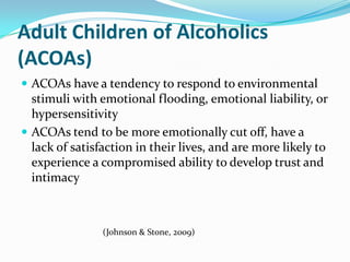 Adult Children of Alcoholics
(ACOAs)
 ACOAs have a tendency to respond to environmental
  stimuli with emotional flooding, emotional liability, or
  hypersensitivity
 ACOAs tend to be more emotionally cut off, have a
  lack of satisfaction in their lives, and are more likely to
  experience a compromised ability to develop trust and
  intimacy



                (Johnson & Stone, 2009)
 