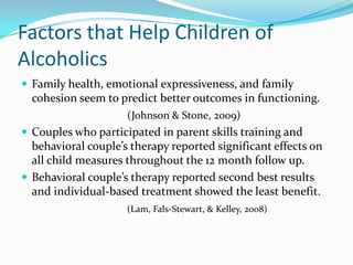 Factors that Help Children of
Alcoholics
 Family health, emotional expressiveness, and family
  cohesion seem to predict better outcomes in functioning.
                     (Johnson & Stone, 2009)
 Couples who participated in parent skills training and
  behavioral couple’s therapy reported significant effects on
  all child measures throughout the 12 month follow up.
 Behavioral couple’s therapy reported second best results
  and individual-based treatment showed the least benefit.
                     (Lam, Fals-Stewart, & Kelley, 2008)
 