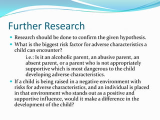 Further Research
 Research should be done to confirm the given hypothesis.
 What is the biggest risk factor for adverse characteristics a
  child can encounter?
        i.e.: Is it an alcoholic parent, an abusive parent, an
        absent parent, or a parent who is not appropriately
        supportive which is most dangerous to the child
        developing adverse characteristics.
 If a child is being raised in a negative environment with
  risks for adverse characteristics, and an individual is placed
  in that environment who stands out as a positive and
  supportive influence, would it make a difference in the
  development of the child?
 