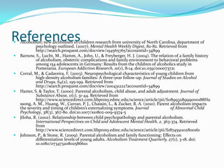 References
   Alcoholism; new alcoholism in children research from university of North Carolina, department of
             psychology outlined. (2007). Mental Health Weekly Digest, 82-82. Retrieved from
             http://search.proquest.com/docview/194565765?accountid=34899
   Barnow, S., Lucht, M., Hamm, A., John, U., & Freyberger, H. J. (2004). The relation of a family history
             of alcoholism, obstetric complications and family environment to behavioral problems
             among 154 adolescents in Germany: Results from the children of alcoholics study in
             Pomerania. European Addiction Research, 10(1), 8-14. doi:10.1159/000073721
   Corral, M., & Cadaveira, F. (2003). Neuropsychological characteristics of young children from
             high-density alcoholism families: A three-year follow-up. Journal of Studies on Alcohol
             and Drugs, 64(2), 195-199. Retrieved from
             http://search.proquest.com/docview/200431222?accountid=34899
   Harter, S. & Taylor, T. (2000). Parental alcoholism, child abuse, and adult adjustment. Journal of
             Substance Abuse, 11(1), 31-44. Retrieved from
             http://www.sciencedirect.com.libproxy.edmc.edu/science/article/pii/S0899328999000188Hu
    ssong, A. M., Huang, W., Curran, P. J., Chassin, L., & Zucker, R. A. (2010). Parent alcoholism impacts
    the severity and timing of children’s externalizing symptoms. Journal               of Abnormal Child
    Psychology, 38(3), 367-80. doi:10.1007/s10802-009-9374-5
   Jiloha, R. (2002). Relationship between child psychopathology and parental alcoholism.
             International Perspectives on Child and Adolescent Mental Health, 2, 363-374. Retrieved
             from
             http://www.sciencedirect.com.libproxy.edmc.edu/science/article/pii/S1874591102800161
   Johnson, P., & Stone, R. (2009). Parental alcoholism and family functioning: Effects on
             differentiation levels of young adults. Alcoholism Treatment Quarterly, 27(1), 3-18. doi:
             10.1080/07347320802586601
 