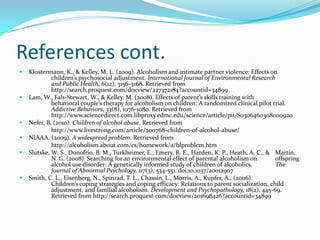 References cont.
   Klostermann, K., & Kelley, M. L. (2009). Alcoholism and intimate partner violence: Effects on
             children’s psychosocial adjustment. International Journal of Environmental Research
             and Public Health, 6(12), 3156-3168. Retrieved from
             http://search.proquest.com/docview/227372184?accountid=34899
   Lam, W., Fals-Stewart, W., & Kelley, M. (2008). Effects of parent’s skills training with
             behavioral couple’s therapy for alcoholism on children: A randomized clinical pilot trial.
             Addictive Behaviors, 33(8), 1076-1080. Retrieved from
             http://www.sciencedirect.com.libproxy.edmc.edu/science/article/pii/S0306460308000920
   Nefer, B. (2010). Children of alcohol abuse. Retrieved from
             http://www.livestrong.com/article/200768-children-of-alcohol-abuse/
   NIAAA. (2009). A widespread problem. Retrieved from
             http://alcoholism.about.com/cs/homework/a/blproblem.htm
   Slutske, W. S., Donofrio, B. M., Turkheimer, E., Emery, R. E., Harden, K. P., Heath, A. C., & Martin,
             N. G. (2008). Searching for an environmental effect of parental alcoholism on          offspring
             alcohol use disorder: A genetically informed study of children of alcoholics.          The
             Journal of Abnormal Psychology, 117(3), 534-551. doi:10.1037/a0012907
   Smith, C. L., Eisenberg, N., Spinrad, T. L., Chassin, L., Morris, A., Kupfer, A., (2006).
             Children’s coping strategies and coping efficacy: Relations to parent socialization, child
             adjustment, and familial alcoholism. Development and Psychopathology, 18(2), 445-69.
             Retrieved from http://search.proquest.com/docview/201698426?accountid=34899
 