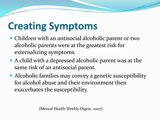 Creating Symptoms
 Children with an antisocial alcoholic parent or two
  alcoholic parents were at the greatest risk for
  externalizing symptoms.
 A child with a depressed alcoholic parent was at the
  same risk of an antisocial parent.
 Alcoholic families may convey a genetic susceptibility
  for alcohol abuse and their environment then
  exacerbates the susceptibility.


            (Mental Health Weekly Digest, 2007)
 