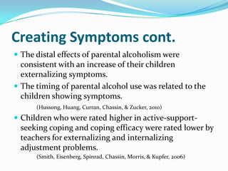 Creating Symptoms cont.
 The distal effects of parental alcoholism were
  consistent with an increase of their children
  externalizing symptoms.
 The timing of parental alcohol use was related to the
  children showing symptoms.
      (Hussong, Huang, Curran, Chassin, & Zucker, 2010)
 Children who were rated higher in active-support-
 seeking coping and coping efficacy were rated lower by
 teachers for externalizing and internalizing
 adjustment problems.
      (Smith, Eisenberg, Spinrad, Chassin, Morris, & Kupfer, 2006)
 