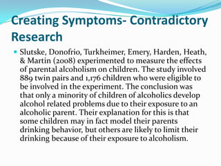 Creating Symptoms- Contradictory
Research
 Slutske, Donofrio, Turkheimer, Emery, Harden, Heath,
 & Martin (2008) experimented to measure the effects
 of parental alcoholism on children. The study involved
 889 twin pairs and 1,176 children who were eligible to
 be involved in the experiment. The conclusion was
 that only a minority of children of alcoholics develop
 alcohol related problems due to their exposure to an
 alcoholic parent. Their explanation for this is that
 some children may in fact model their parents
 drinking behavior, but others are likely to limit their
 drinking because of their exposure to alcoholism.
 