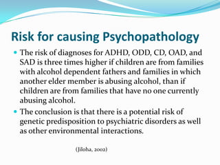 Risk for causing Psychopathology
 The risk of diagnoses for ADHD, ODD, CD, OAD, and
  SAD is three times higher if children are from families
  with alcohol dependent fathers and families in which
  another elder member is abusing alcohol, than if
  children are from families that have no one currently
  abusing alcohol.
 The conclusion is that there is a potential risk of
  genetic predisposition to psychiatric disorders as well
  as other environmental interactions.

                  (Jiloha, 2002)
 