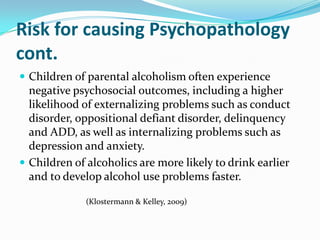 Risk for causing Psychopathology
cont.
 Children of parental alcoholism often experience
  negative psychosocial outcomes, including a higher
  likelihood of externalizing problems such as conduct
  disorder, oppositional defiant disorder, delinquency
  and ADD, as well as internalizing problems such as
  depression and anxiety.
 Children of alcoholics are more likely to drink earlier
  and to develop alcohol use problems faster.

              (Klostermann & Kelley, 2009)
 