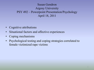Susan GendronArgosy University PSY 492 – Powerpoint Presentation/PsychologyApril 18, 2011 Cognitive attributions Situational factors and affective experiences  Coping mechanisms Psychological testing and coping strategies correlated to female victimized rape victims 1 
