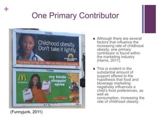 +
               One Primary Contributor

                                  Although there are several
                                   factors that influence the
                                   increasing rate of childhood
                                   obesity, one primary
                                   contributor is found within
                                   the marketing industry
                                   (Harris, 2011).

                                  This is evident in the
                                   substantial amount of
                                   support offered to the
                                   hypothesis that food and
                                   beverage marketing
                                   negatively influences a
                                   child’s food preferences, as
                                   well as
                                   consumption, increasing the
                                   rate of childhood obesity.

    (Funnyjunk, 2011)
 