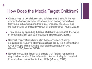 +
        How Does the Media Target Children?
       Companies target children and adolescents through the vast
        amount of advertisements that are aired during prime-time
        television influencing children’s preferences, requests, and
        consumptions of unhealthy foods and beverages (Mass, 2003).

       They do so by spending billions of dollars to research the ways
        in which children can be influenced (Brownback, 2008).

       Several corporations have also been accused of using
        disguised persuasive attempts such as product placement and
        focus groups to manipulate their adolescent audiences
        (Harris, 2007; Nestle, 2006).

       Nevertheless, it is important to note that further research is
        required as much of the information known today is compiled
        from studies conducted in the 1970s (Moore, 2007).
 