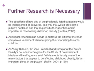+
        Further Research is Necessary
       The questions of how one of the previously listed strategies would
        be implemented or delivered, in a way that would protect the
        public’s health, is one that requires further attention and is
        important in researching childhood obesity (Jordan, 2008).

       Additional research also needs to address the different methods
        companies implement when targeting their marketing towards
        children.

       As Vicky Rideout, the Vice President and Director of the Kaiser
        Family’s Foundation Program for the Study of Entertainment
        Media and Healthy, once said, “While media is only one of the
        many factors that appear to be affecting childhood obesity, it’s an
        important piece of the puzzle,” (Rollin, 2004, p.165).
 