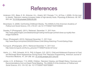 +
                                     References
Anderson, D.R., Blass, E. M., Kirkorian, H.L., Koleini, M.F, Pempek, T. A., & Price, I. (2006). On the road
  to obesity: Television viewing increases intake of high-density foods. Physiology & Behavior, 88, 597-
  604. doi: 10.1016/j.physbeh.2006.05.035

Brownback, S. (2008). Confronting Childhood Obesity. The ANNALS of the American Academy of
   Political and Social Science, 615, 219-221. doi:10.1177/0002716207308894

Dazeley, P. [Photograph]. (2011). Retrieved December 11, 2011 from
  http://www.gettyimages.com/detail/photo/girl-eating-hamburger-portrait-close-up-royalty-free-
  image/75354616

Flixya. [Photograph]. (2010). Retrieved December 11, 2011 from
    http://www.flixya.com/photo/2305200/Obese-Child-Sitting-Watching-TV-and-Eating-Chips

Funnyjunk. [Photograph]. (2011). Retrieved December 11, 2011 from
  http://www.funnyjunk.com/funny_pictures/1715592/Friends+of+irony/

Harris, J. L., PhD, Schwartz, M. B., PhD, & Speers, S.E. (2011). Child and Adolescent Exposure to Food
  and Beverage Brand Appearances During Prime-Time Television Programming. American Journal of
  Preventive Medicine, 41, 291-296. doi: 10.1016/j.amepre.2011.04.018

Jordan, A. B., & Robinson, T. N. (2008). Children, Television Viewing, and Weight Status: Summary and
   Recommendations from an Expert Panel Meeting. The ANNALS of the American of Political and
   Social Science, 615, 119-132. doi: 10.1177/0002716207308681
 